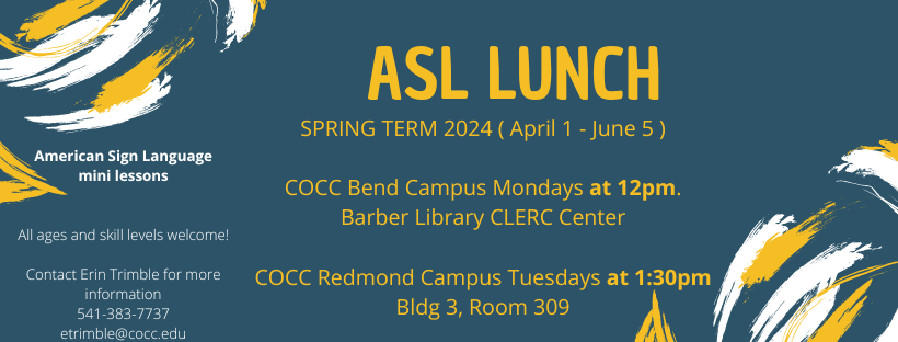 ASL Lunch Spring Term 2024 April 1st to June 5th. C.O.C.C Bend Campus Mondays at 12pm. Barber Library CLERC Center. C.O.C.C Redmond Campus Tuesdays at 1:30pm. Building 3, Room 309. American Sign Language mini lessons. All ages and skills welcom! Contact Erin Trimble for more information 541-383-77-37 etrimble@cocc.edu