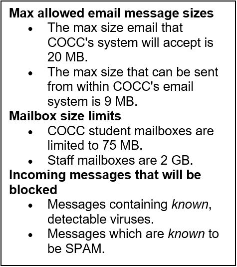 Max allowed email message sizes  • The max size email that COCC's system will accept is 20 MB.  • The max size that can be sent from within COCC's email system is 9 MB. Mailbox size limits  • COCC student mailboxes are limited to 75 MB.    • Staff mailboxes are 2 GB.  Incoming messages that will be blocked  • Messages containing known, detectable viruses. • Messages which are known to be SPAM. 